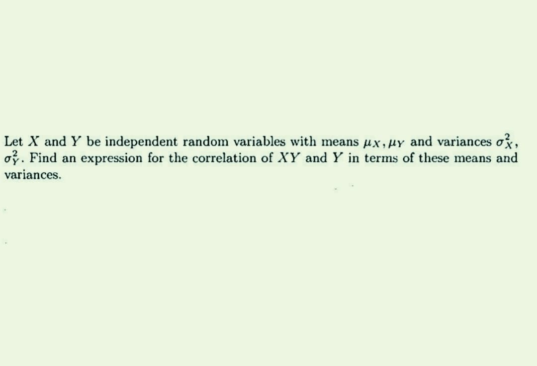 Let X and Y be independent random variables with means x,y and variances o,
oy. Find an expression for the correlation of XY and Y in terms of these means and
variances.