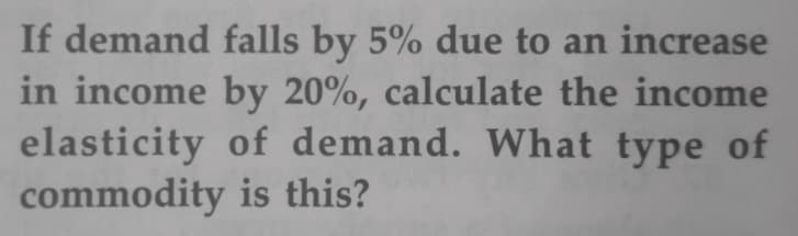 If demand falls by 5% due to an increase
in income by 20%, calculate the income
elasticity of demand. What type of
commodity is this?
