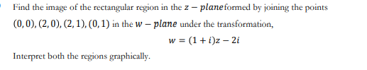 Find the image of the rectangular region in the z – planeformed by joining the points
(0, 0), (2, 0), (2, 1), (0, 1) in the W – plane under the transformation,
w = (1 + i)z – 2i
Interpret both the regions graphically.
