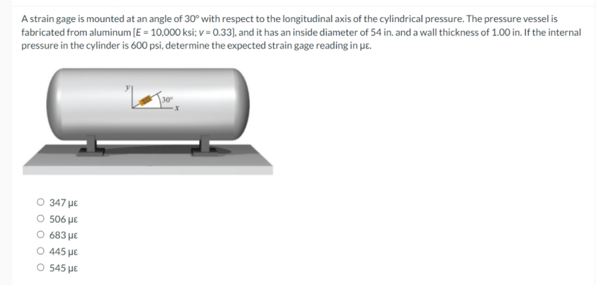 A strain gage is mounted at an angle of 30° with respect to the longitudinal axis of the cylindrical pressure. The pressure vessel is
fabricated from aluminum (E = 10,000 ksi; v = 0.33), and it has an inside diameter of 54 in. and a wall thickness of 1.00in. If the internal
pressure in the cylinder is 600 psi, determine the expected strain gage reading in ue.
\30°
O 347 µE
O 506 µE
O 683 µE
445 με
O 545 µE
