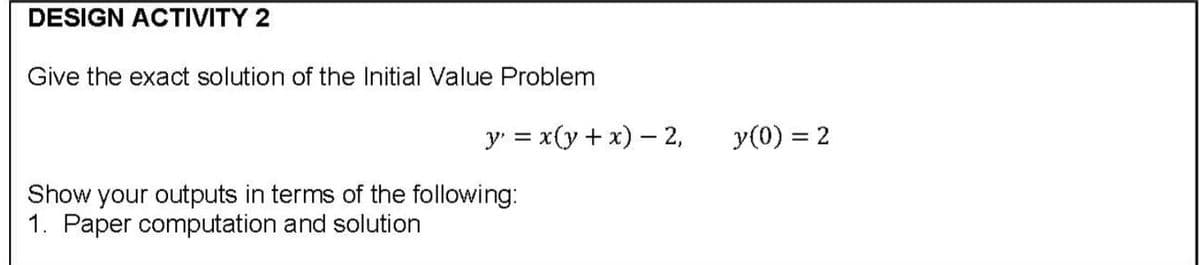 DESIGN ACTIVITY 2
Give the exact solution of the Initial Value Problem
y = x(y + x) – 2,
y(0) = 2
Show your outputs in terms of the following:
1. Paper computation and solution
