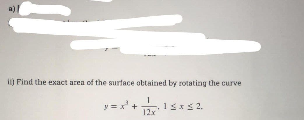 a) [
ii) Find the exact area of the surface obtained by rotating the curve
1
12x
y = x³ +
3
1 ≤ x ≤ 2,