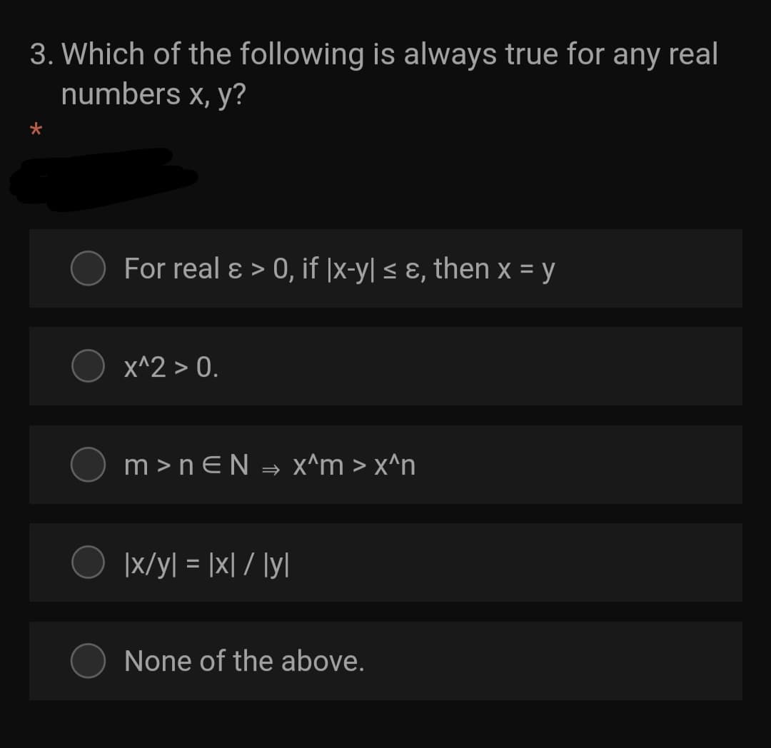 3. Which of the following is always true for any real
numbers x, y?
For real ɛ > 0, if |x-y| < ɛ, then x = y
X^2 > 0.
m >nEN = x^m > x^n
|x/y[ = |x| / ly\
None of the above.
