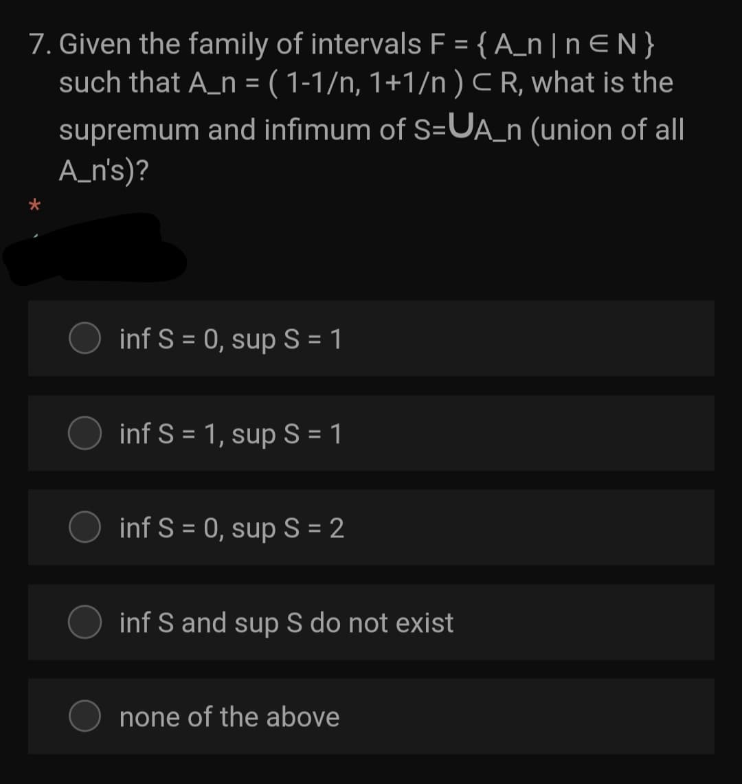 7. Given the family of intervals F = {A_n | n E N}
such that A_n = ( 1-1/n, 1+1/n ) CR, what is the
supremum and infimum of S=UA_n (union of all
A_n's)?
inf S = 0, sup S = 1
inf S = 1, sup S = 1
inf S = 0, sup S = 2
inf S and sup S do not exist
none of the above

