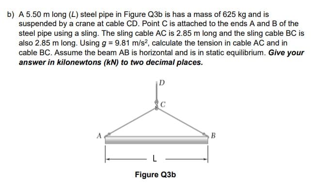 b) A 5.50 m long (L) steel pipe in Figure Q3b is has a mass of 625 kg and is
suspended by a crane at cable CD. Point C is attached to the ends A and B of the
steel pipe using a sling. The sling cable AC is 2.85 m long and the sling cable BC is
also 2.85 m long. Using g = 9.81 m/s², calculate the tension in cable AC and in
cable BC. Assume the beam AB is horizontal and is in static equilibrium. Give your
answer in kilonewtons (kN) to two decimal places.
A
D
C
L
Figure Q3b
B