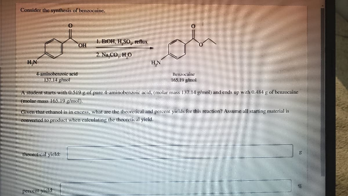 Consider the synthesis of benzocaine.
1. EIOH, H,SO,, reflux
OH
2. Na,CO, Hо
H.N
H,N
4-aminobenzoic acid
137.14 g/mol
Benzocaine
165.19 g/mol
A student starts with 0.519 g of pure 4-aminobenzoic acid, (molar mass 137.14 g/mol) and ends up with 0.484 g of benzocaine
(molar mass 165.19 g/mol).
Given that ethanol is in excess, what are the theoretical and percent yields for this reaction? Assume all starting material is
converted to product when calculating the theoretical yield.
theoretical yield:
percent yields
