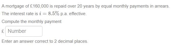 A mortgage of £160,000 is repaid over 20 years by equal monthly payments in arrears.
The interest rate is i = 8.5% p.a. effective.
Compute the monthly payment
£ Number
Enter an answer correct to 2 decimal places.