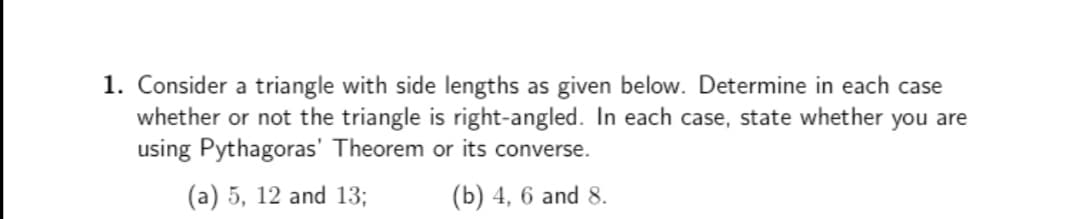 1. Consider a triangle with side lengths as given below. Determine in each case
whether or not the triangle is right-angled. In each case, state whether you are
using Pythagoras' Theorem or its converse.
(a) 5, 12 and 13;
(b) 4, 6 and 8.