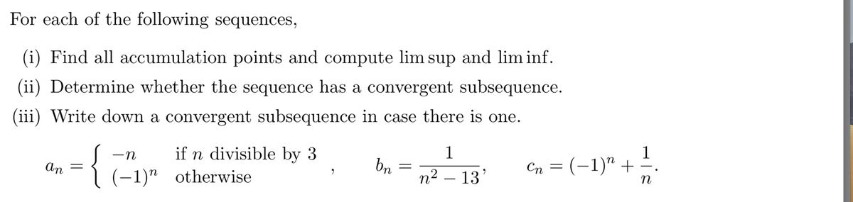 For each of the following sequences,
(i) Find all accumulation points and compute lim sup and lim inf.
(ii) Determine whether the sequence has a convergent subsequence.
(iii) Write down a convergent subsequence in case there is one.
an =
-n
if n divisible by 3
(-1) otherwise
bn
=
1
n² 13'
Cn = (-1)" +
1
n