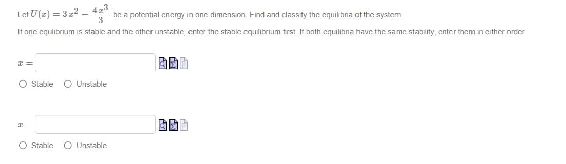 Let U(x) = 3x²_
423
- be a potential energy in one dimension. Find and classify the equilibria of the system.
3
If one equlibrium is stable and the other unstable, enter the stable equilibrium first. If both equilibria have the same stability, enter them in either order.
x
O Stable O Unstable
x =
O Stable O Unstable
