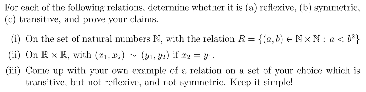 For each of the following relations, determine whether it is (a) reflexive, (b) symmetric,
(c) transitive, and prove your claims.
(i) On the set of natural numbers N, with the relation R = {(a, b) ≤ N× N: a <b²}
(ii) On R × R, with (x₁, x₂) (y₁, y2) if x2
=
y1.
(iii) Come up with your own example of a relation on a set of your choice which is
transitive, but not reflexive, and not symmetric. Keep it simple!