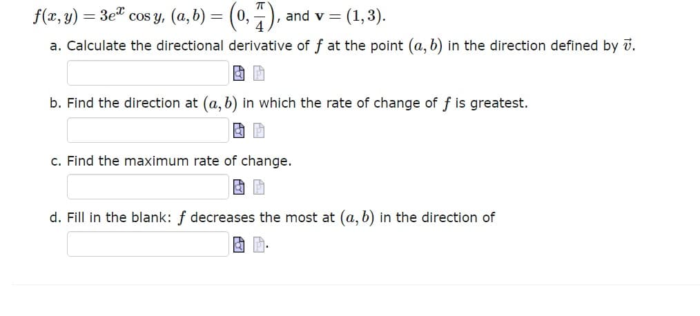 cos y, (a, b) = (0,7),
and v= (1, 3).
a. Calculate the directional derivative of at the point (a, b) in the direction defined by 7.
f(x, y) = 3ex
b. Find the direction at (a, b) in which the rate of change of f is greatest.
c. Find the maximum rate of change.
d. Fill in the blank: f decreases the most at (a, b) in the direction of