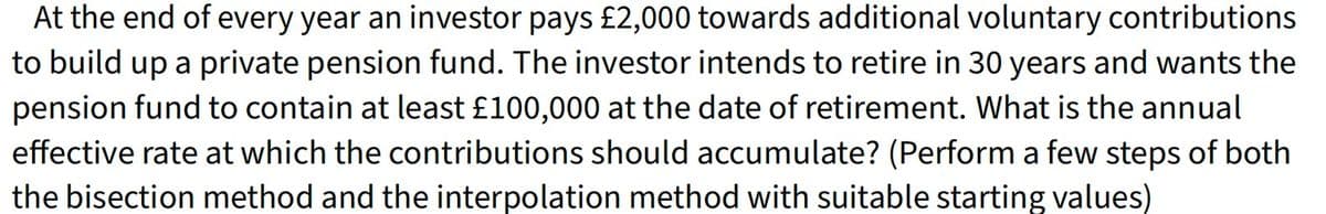 At the end of every year an investor pays £2,000 towards additional voluntary contributions
to build up a private pension fund. The investor intends to retire in 30 years and wants the
pension fund to contain at least £100,000 at the date of retirement. What is the annual
effective rate at which the contributions should accumulate? (Perform a few steps of both
the bisection method and the interpolation method with suitable starting values)