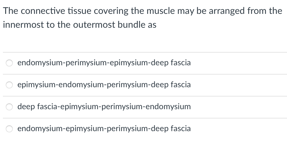 The connective tissue covering the muscle may be arranged from the
innermost to the outermost bundle as
endomysium-perimysium-epimysium-deep fascia
epimysium-endomysium-perimysium-deep fascia
deep fascia-epimysium-perimysium-endomysium
endomysium-epimysium-perimysium-deep fascia
oooo
