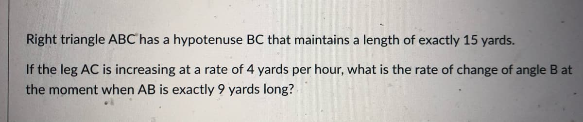 Right triangle ABC has a hypotenuse BC that maintains a length of exactly 15 yards.
If the leg AC is increasing at a rate of 4 yards per hour, what is the rate of change of angle B at
the moment when AB is exactly 9 yards long?
