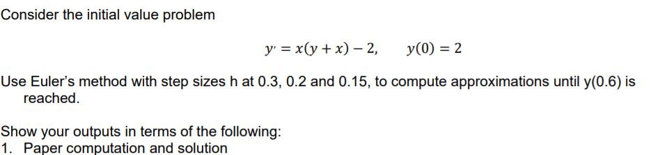 Consider the initial value problem
у %3 х(у + х) — 2,
y(0) = 2
Use Euler's method with step sizes h at 0.3, 0.2 and 0.15, to compute approximations until y(0.6) is
reached.
Show your outputs in terms of the following:
1. Paper computation and solution

