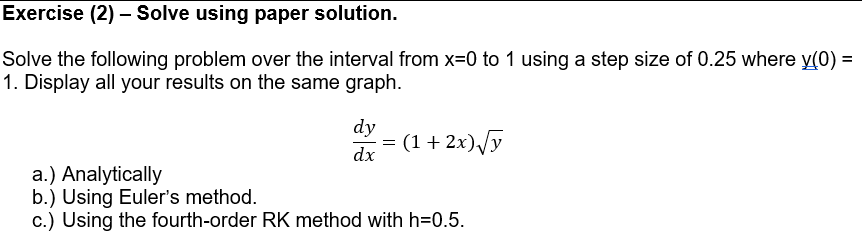 Exercise (2) – Solve using paper solution.
Solve the following problem over the interval from x=0 to 1 using a step size of 0.25 where y(0) =
1. Display all your results on the same graph.
dy
(1 + 2x)/y
dx
a.) Analytically
b.) Using Euler's method.
c.) Using the fourth-order RK method with h=0.5.
