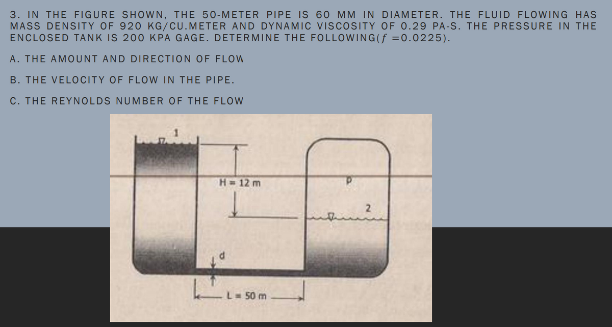 3. IN THE FIGURE SHOWN, THE 50-METER PIPE IS 60 MM IN DIAMETER. THE FLUID FLOWING HAS
MASS DENSITY OF 920 KG/CU.METER AND DYNAMIC VISCOSITY OF 0.29 PA-S. THE PRESSURE IN THE
ENCLOSED TANK IS 200 KPA GAGE. DETERMINE THE FOLLOWING(ƒ =0.0225).
A. THE AMOUNT AND DIRECTION OF FLOW
B. THE VELOCITY OF FLOW IN THE PIPE.
C. THE REYNOLDS NUMBER OF THE FLOW
H= 12 m
L=50 m
