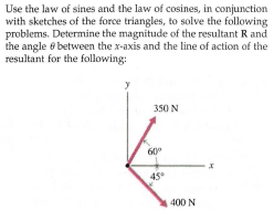 Use the law of sines and the law of cosines, in conjunction
with sketches of the force triangles, to solve the following
problems. Determine the magnitude of the resultant R and
the angle 6 between the x-axis and the line of action of the
resultant for the following:
350 N
60°
45
400 N
