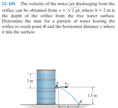 12-105. The velocity of the water jet discharging from the
orifice can be obtained from v = V2 gh, where h = 2 m is
the depth of the orifice from the free water surface.
Determine the time for a particle of water leaving the
orifice to reach point B and the horizontal distance x where
it hits the surface.
2 m
1.5 m
