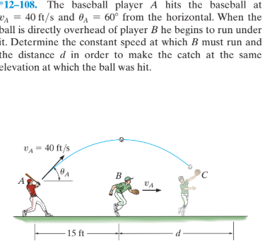 *12–108. The baseball player A hits the baseball at
VA = 40 ft/s and 0A = 60° from the horizontal. When the
ball is directly overhead of player B he begins to run under
it. Determine the constant speed at which B must run and
the distance d in order to make the catch at the same
elevation at which the ball was hit.
VA = 40 ft/s
VA
15 ft
