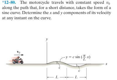 *12-80. The motorcycle travels with constant speed vo
along the path that, for a short distance, takes the form of a
sine curve. Determine the x and y components of its velocity
at any instant on the curve.
y
= c sin (4 x)
х
L.
