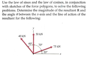 Use the law of sines and the law of cosines, in conjunction
with sketches of the force polygons, to solve the following
problems. Determine the magnitude of the resultant R and
the angle e between the x-axis and the line of action of the
resultant for the following:
50 kN
40 kN
40
70°
75 kN
20°
