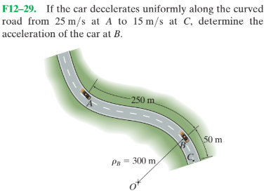 F12–29. If the car decelerates uniformly along the curved
road from 25 m/s at A to 15 m/s at C, determine the
acceleration of the car at B.
250 m.
50 m
Pn = 300 m
