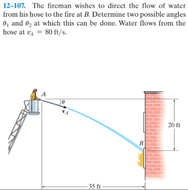 12-107. The fireman wishes to direct the flow of water
from his hose to the fire at B. Determine two possible angles
0, and 02 at which this can be done. Water flows from the
hose at va = 80 ft/s.
NA
20 ft
35 ft
