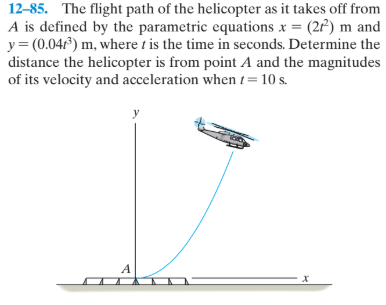 12-85. The flight path of the helicopter as it takes off from
A is defined by the parametric equations x = (2P) m and
y= (0.041) m, where t is the time in seconds. Determine the
distance the helicopter is from point A and the magnitudes
of its velocity and acceleration when t=10 s.
