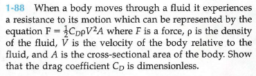 1-88 When a body moves through a fluid it experiences
a resistance to its motion which can be represented by the
equation F = }CpV²A where F is a force, p is the density
of the fluid, V is the velocity of the body relative to the
fluid, and A is the cross-sectional area of the body. Show
that the drag coefficient Cp is dimensionless.
%3D
