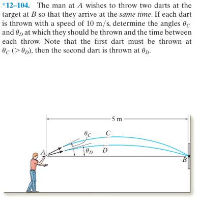 *12-104. The man at A wishes to throw two darts at the
target at B so that they arrive at the same time. If each dart
is thrown with a speed of 10 m/s, determine the angles 0c
and Op at which they should be thrown and the time between
each throw. Note that the first dart must be thrown at
Oc (> 8p), then the second dart is thrown at 6p.
вс
