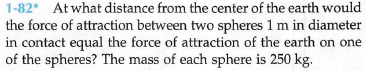 1-82* Atwhat distance from the center of the earth would
the force of attraction between two spheres 1 m in diameter
in contact equal the force of attraction of the earth on one
of the spheres? The mass of each sphere is 250 kg.
