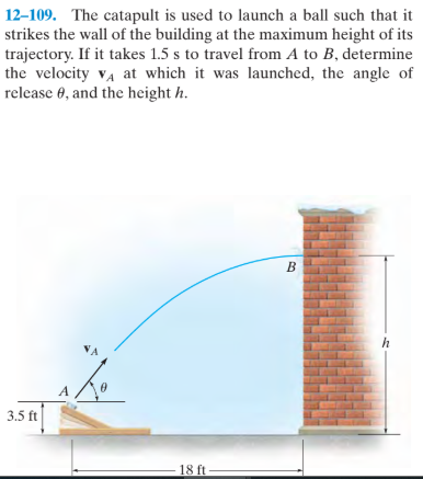 12-109. The catapult is used to launch a ball such that it
strikes the wall of the building at the maximum height of its
trajectory. If it takes 1.5 s to travel from A to B, determine
the velocity va at which it was launched, the angle of
release 0, and the height h.
B
3.5 ft
18 ft
