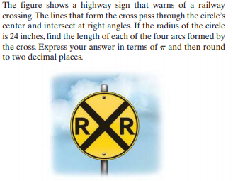 The figure shows a highway sign that warns of a railway
crossing. The lines that form the cross pass through the circle's
center and intersect at right angles. If the radius of the circle
is 24 inches, find the length of each of the four arcs formed by
the cross. Express your answer in terms of 7 and then round
to two decimal places.
R
R
