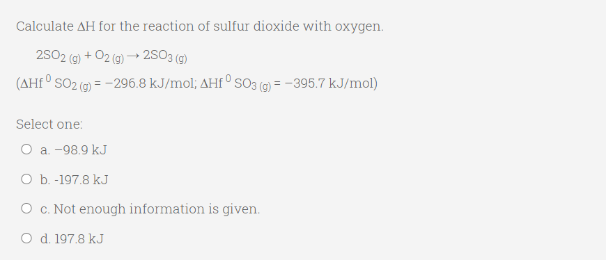 Calculate AH for the reaction of sulfur dioxide with oxygen.
2SO2 (g) + O2 (g) –→ 2SO3 (g)
(AHf ° SO2 (g) = -296.8 kJ/mol; AHf ° SO3 (g) = -395.7 kJ/mol)
Select one:
O a. -98.9 kJ
O b. -197.8 kJ
O c. Not enough information is given.
O d. 197.8 kJ
