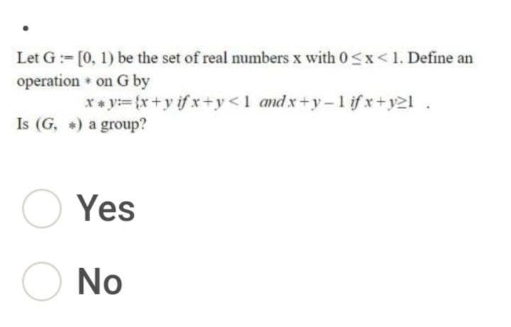 Let G :- [0, 1) be the set of real numbers x with 0<x<1. Define an
operation + on G by
** y={x+y if x+y <1 and x+y-1 if x+y2l.
Is (G, +) a group?
O Yes
O No
