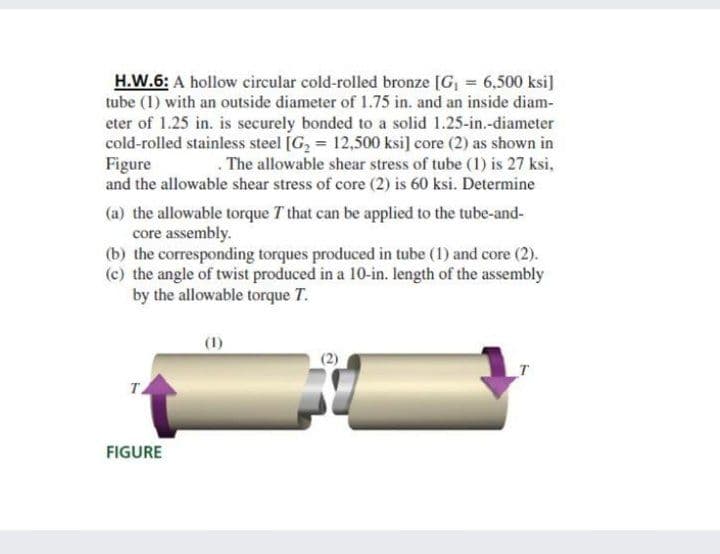 H.W.6: A hollow circular cold-rolled bronze [G, = 6,500 ksi]
tube (1) with an outside diameter of 1.75 in. and an inside diam-
eter of 1.25 in. is securely bonded to a solid 1.25-in.-diameter
cold-rolled stainless steel [G2 = 12,500 ksi] core (2) as shown in
Figure
and the allowable shear stress of core (2) is 60 ksi. Determine
. The allowable shear stress of tube (1) is 27 ksi,
(a) the allowable torque T that can be applied to the tube-and-
core assembly.
(b) the corresponding torques produced in tube (1) and core (2).
(c) the angle of twist produced in a 10-in. length of the assembly
by the allowable torque T.
(1)
T
TA
FIGURE
