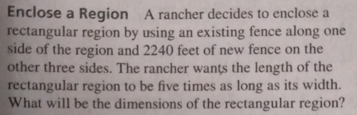 Enclose a Region A rancher decides to enclose a
rectangular region by using an existing fence along one
side of the region and 2240 feet of new fence on the
other three sides. The rancher wants the length of the
rectangular region to be five times as long as its width.
What will be the dimensions of the rectangular region?
