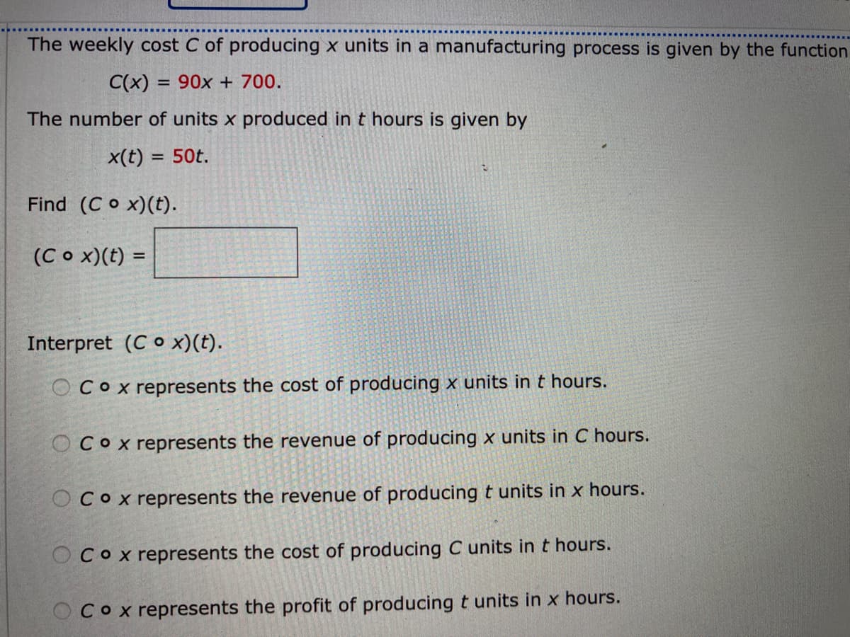 The weekly cost C of producing x units in a manufacturing process is given by the function
C(x) = 90x + 700.
%3D
The number of units x produced in t hours is given by
x(t) = 50t.
Find (C o x)(t).
(Co x)(t) =
Interpret (C o x)(t).
OCox represents the cost of producing x units in t hours.
OCox represents the revenue of producing x units in C hours.
OCox represents the revenue of producing t units in x hours.
OCox represents the cost of producing C units int hours.
Cox represents the profit of producingt units in x hours.
