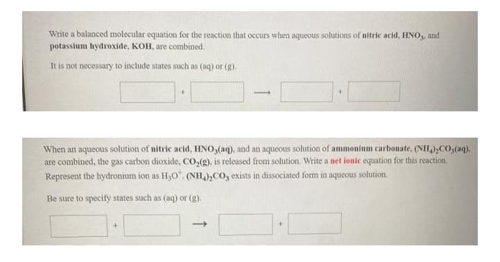 Write a balanced molecular equation for the reaction that occurs when aqueous solutions of nitric acid, HNO,, and
potassium hydroxide, KOH, are combined.
It is not necessary to include states such as (aq) or (g).
When an aqueous solution of nitric acid, HNO,(aq), and an aqueous solution of ammonium carbonate, (NH,);CO;(aq),
are combined, the gas carbon dioxide, CO,(g), is released from solution. Write a net ionic equation for this reaction.
Represent the hydronium ion as H3O". (NH),CO, exists in dissociated form in aqueous solution.
Be sure to specify states such as (aq) or (g).
->

