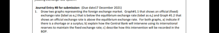 Journal Entry 8 for submission: (Due date17 December 2021)
1. Draw two graphs representing the foreign exchange market. Graphw1.1 that shows an official (fixed)
exchange rate (label as e) that is below the equilibrium exchange rate (label as e.) and Graph W1.2 that
shows an official exchange rate is above the equilibrium exchange rate. For both graphs, a) indicate if
there is a shortage or a surplus; b) explain how the Central Bank will intervene using its international
reserves to maintain the fixed exchange rate; c) describe how this intervention will be recorded in the
BOP.
