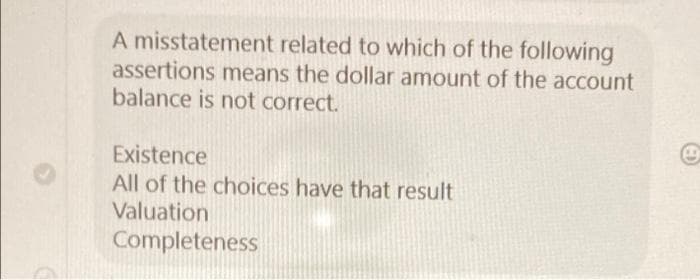 A misstatement related to which of the following
assertions means the dollar amount of the account
balance is not correct.
Existence
All of the choices have that result
Valuation
Completeness