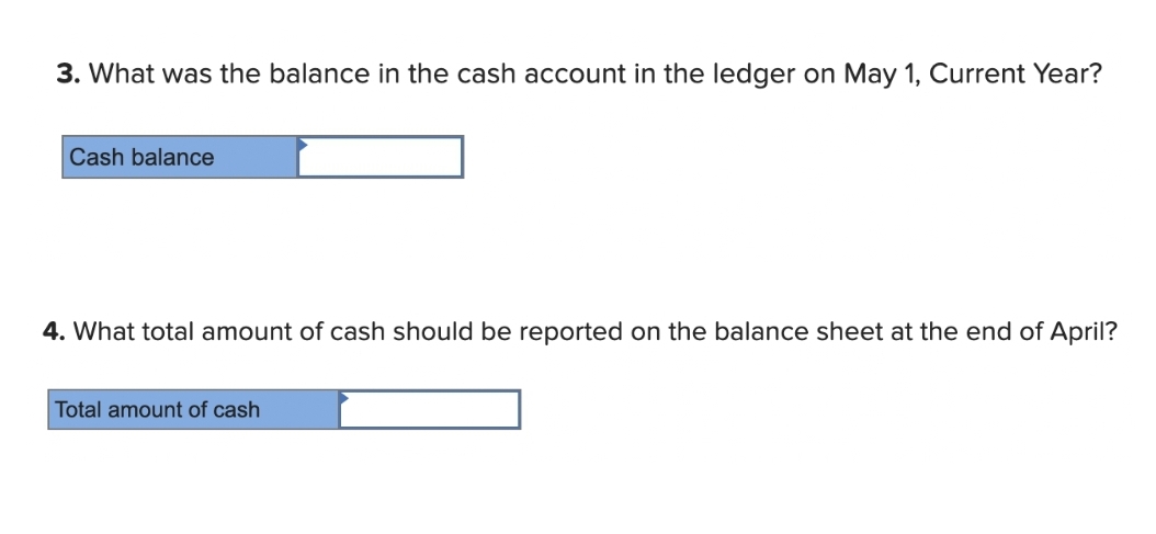 3. What was the balance in the cash account in the ledger on May 1, Current Year?
Cash balance
4. What total amount of cash should be reported on the balance sheet at the end of April?
Total amount of cash