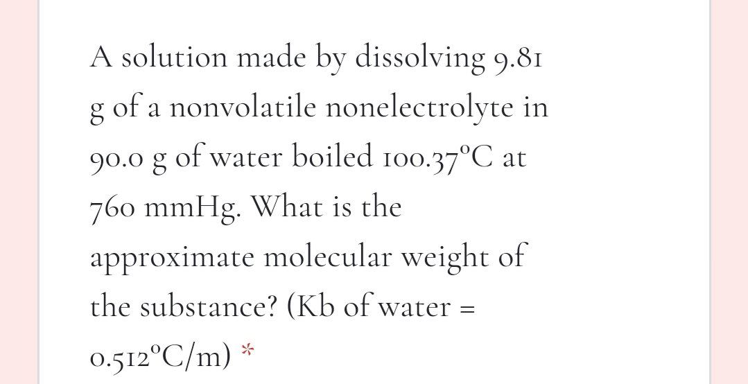 A solution made by dissolving 9.81
g of a nonvolatile nonelectrolyte in
90.0 g of water boiled 100.37°C at
760 mmHg. What is the
approximate molecular weight of
the substance? (Kb of water =
0.512°C/m) *
