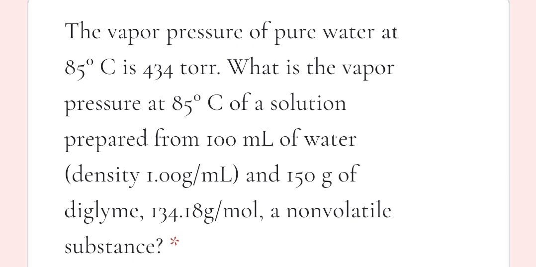 The vapor pressure pure water at
of
85° C is 434 torr. What is the vapor
pressure at 85° C of a solution
prepared from 100 mL of water
(density 1.00g/mL) and
diglyme, 134.18g/mol, a nonvolatile
150 g
of
substance? *
