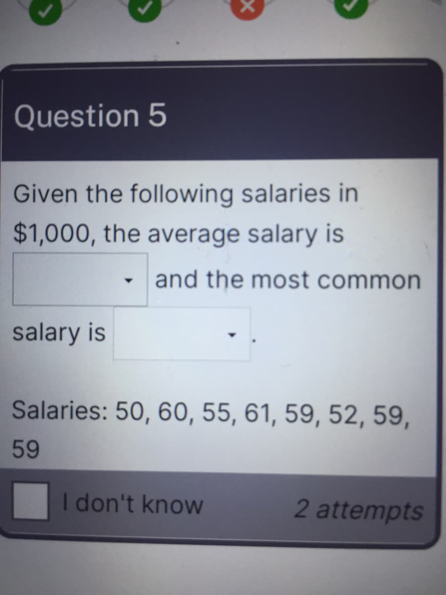 Question 5
Given the following salaries in
$1,000, the average salary is
and the most common
salary is
Salaries: 50, 60, 55, 61, 59, 52, 59,
59
I don't know
2 attempts
