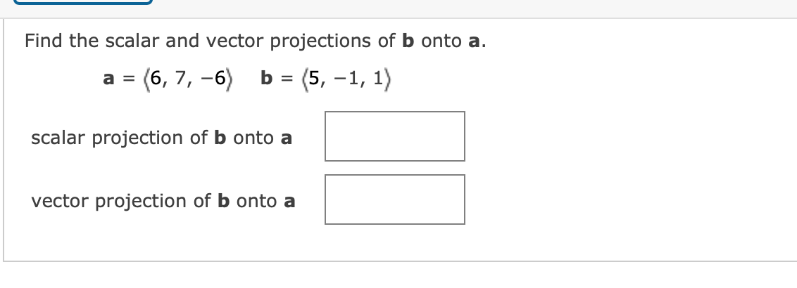 Find the scalar and vector projections of b onto a.
(6, 7, -6)
b = (5, –1, 1)
a =
scalar projection of b onto a
vector projection of b onto a
