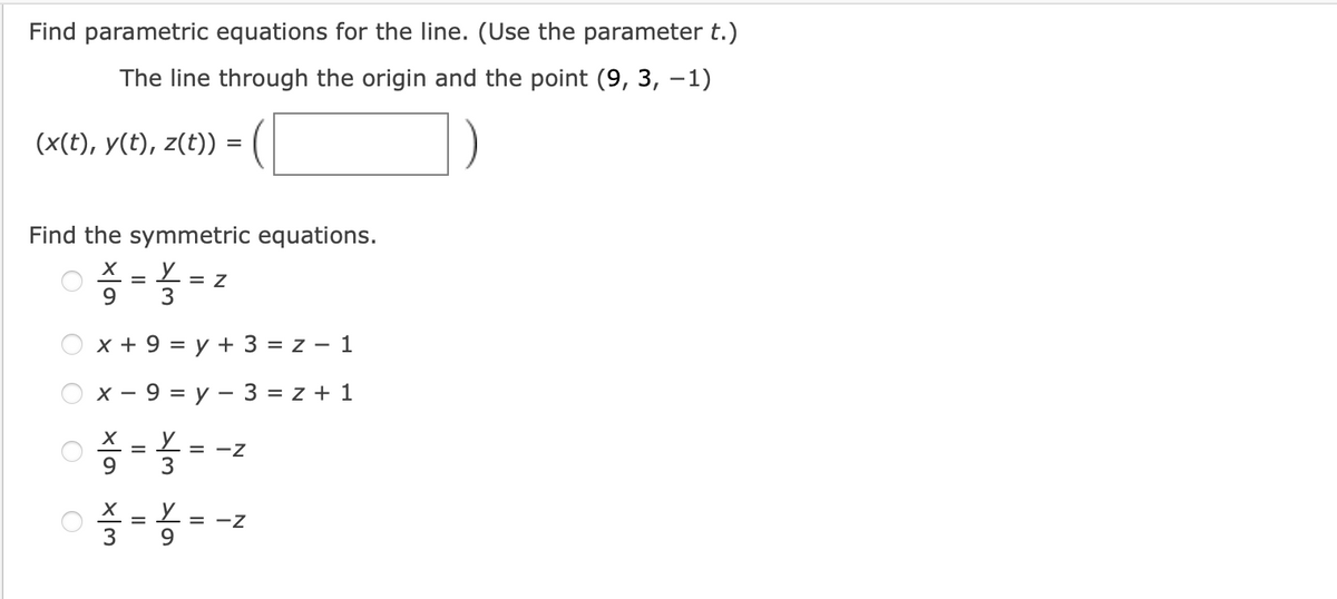 Find parametric equations for the line. (Use the parameter t.)
The line through the origin and the point (9, 3, –1)
(x(t), y(t), z(t)) =
Find the symmetric equations.
9.
= Z
3
x + 9 = y + 3 = z – 1
x - 9 = y – 3 = z + 1
9.
= -Z
3
= -Z
