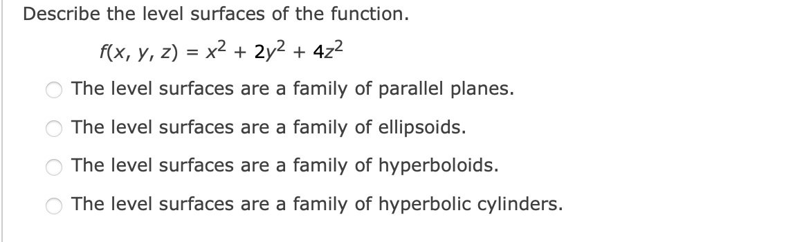 Describe the level surfaces of the function.
f(x, y, z) = x2 + 2y2 + 4z2
The level surfaces are a family of parallel planes.
The level surfaces are a family of ellipsoids.
The level surfaces are a family of hyperboloids.
The level surfaces are a family of hyperbolic cylinders.
O O
